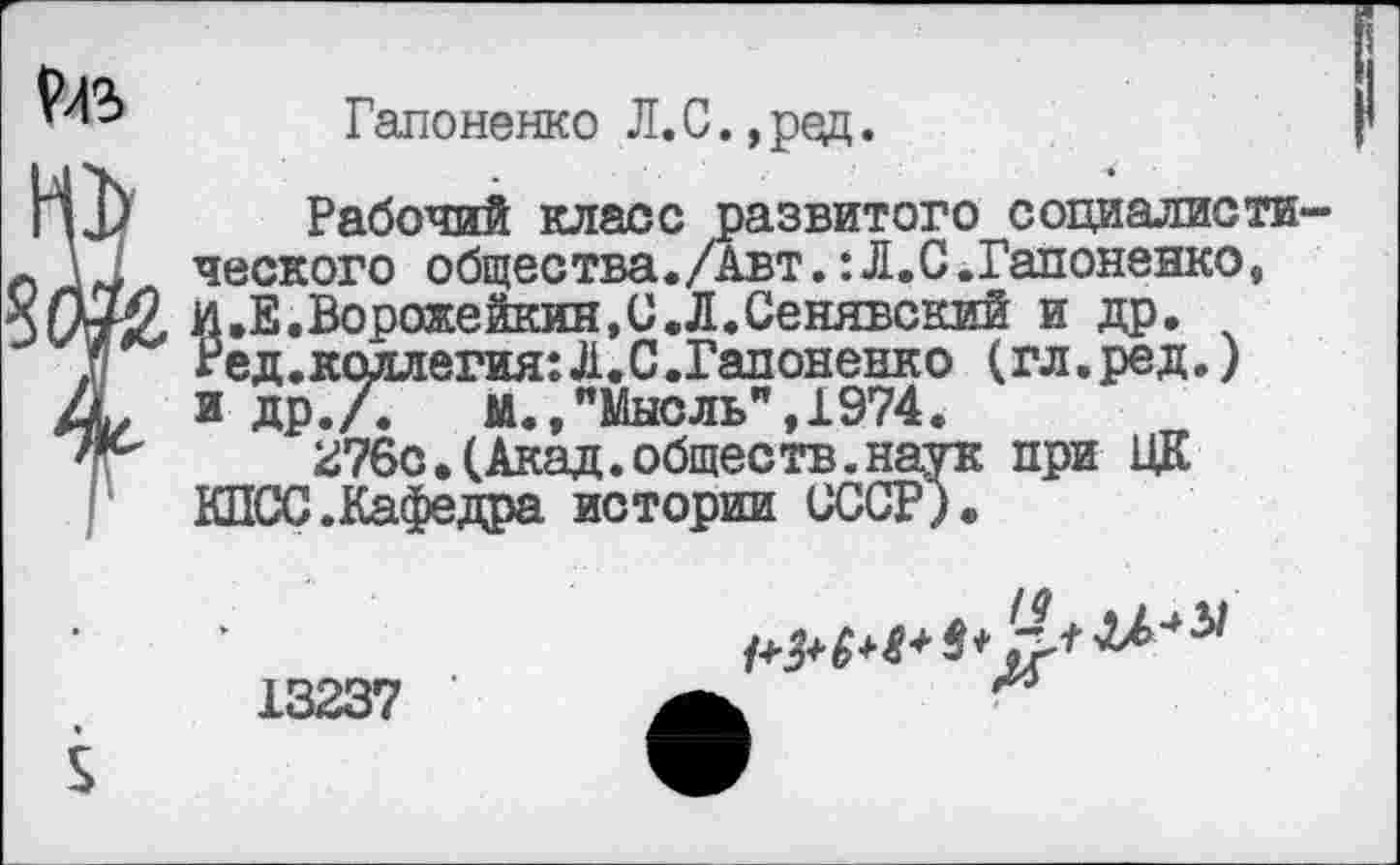 ﻿Гапоненко Л.С. ,ред.
К1) Рабочий класс развитого социалисти-с ческого общества./Авт.:Л.С.Гапоненко, и.Е.Ворожейкии.С.Л.Сенявский и др.
.V	Ред.коллегия: Л. С.Гапоненко (гл.ред.)
А, и др./.	м., "Мысль", 1974.
'г'	276с.(Акад.обществ.наук при ЦК
КПСС.Кафедра истории СССР).
13237 ' а
V